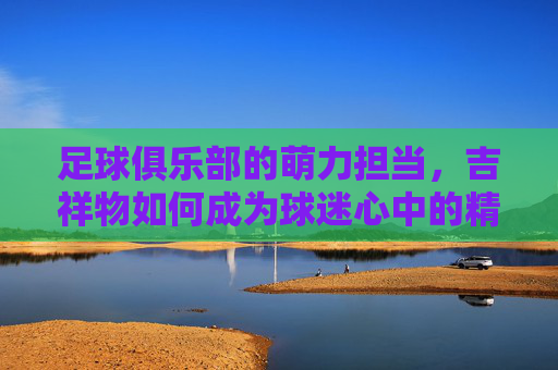 足球俱乐部的萌力担当，吉祥物如何成为球迷心中的精神图腾，足球俱乐部的萌力担当，吉祥物如何成为球迷心中的精神图腾