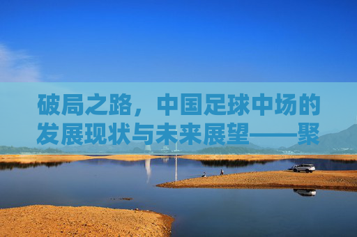 破局之路,中国足球中场的发展现状与未来展望——聚焦中国足球中场的关键作用与挑战,破局之路,中国足球中场的发展现状、未来展望及关键作用与挑战