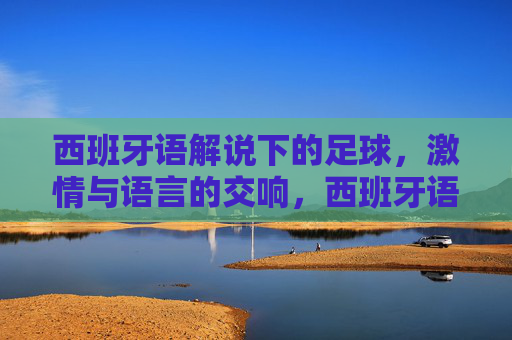 西班牙语解说下的足球,激情与语言的交响,西班牙语解说下的足球,激情与语言的交响
