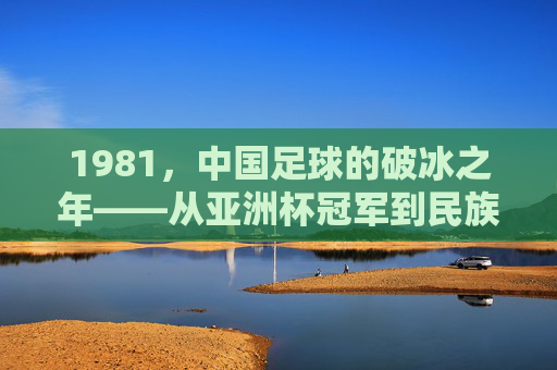 1981，中国足球的破冰之年——从亚洲杯冠军到民族体育记忆的起点，1981，中国足球的破冰之年——从亚洲杯冠军到民族体育记忆的起点