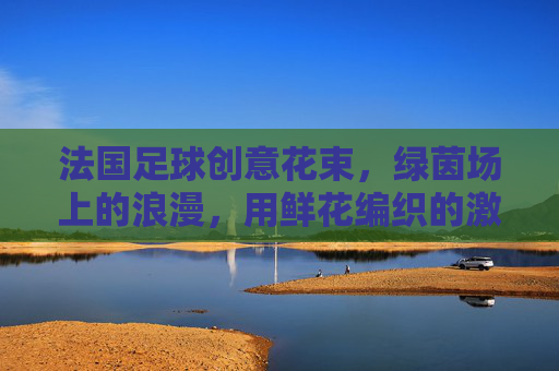 法国足球创意花束，绿茵场上的浪漫，用鲜花编织的激情记忆，法国足球创意花束，绿茵场上的浪漫，用鲜花编织的激情记忆