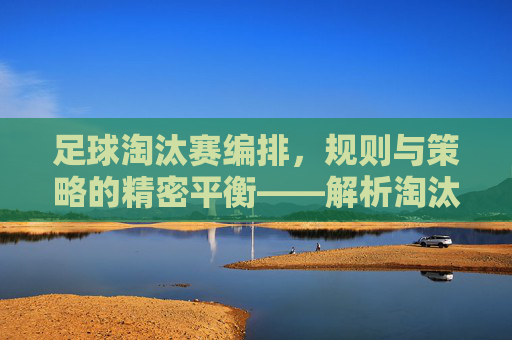 足球淘汰赛编排，规则与策略的精密平衡——解析淘汰赛对阵安排的逻辑与艺术，足球淘汰赛编排，规则与策略的精密平衡——解析对阵安排的逻辑与艺术