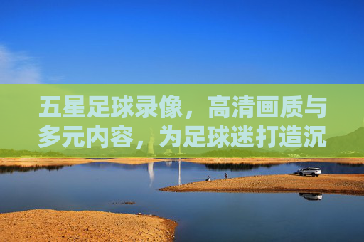 五星足球录像，高清画质与多元内容，为足球迷打造沉浸式观赛新体验，五星足球录像，高清多元，打造沉浸式观赛新体验
