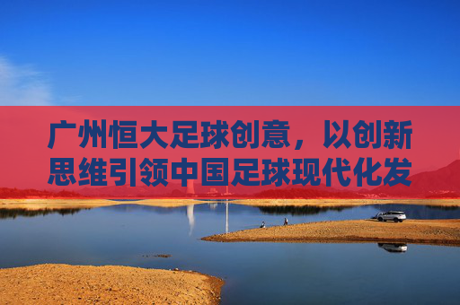 广州恒大足球创意,以创新思维引领中国足球现代化发展,广州恒大足球创意,以创新思维引领中国足球现代化发展