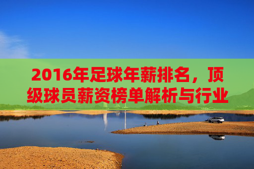 2016年足球年薪排名,顶级球员薪资榜单解析与行业洞察,2016年顶级足球球员年薪排名,薪资榜单解析与行业洞察