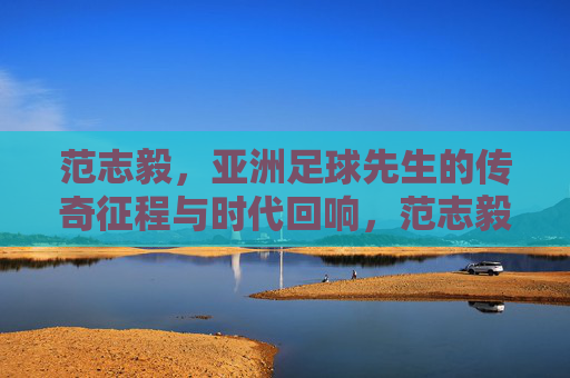 范志毅，亚洲足球先生的传奇征程与时代回响，范志毅，亚洲足球先生的传奇征程与时代回响