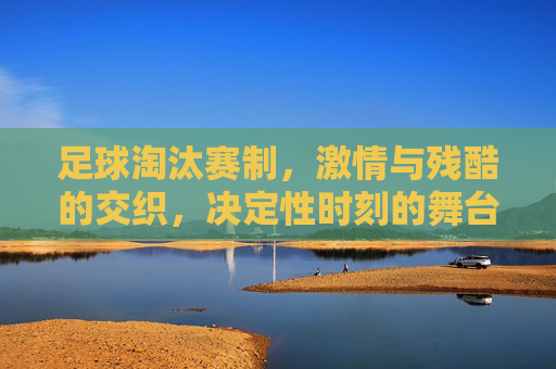 足球淘汰赛制,激情与残酷的交织,决定性时刻的舞台