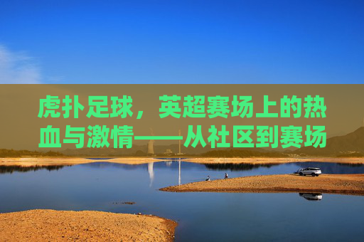虎扑足球,英超赛场上的热血与激情——从社区到赛场的英超迷狂,虎扑足球,英超赛场上的热血与激情——从社区到赛场的英超迷狂