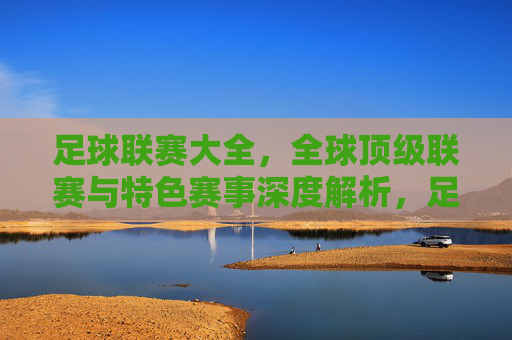 足球联赛大全，全球顶级联赛与特色赛事深度解析，足球联赛大全，全球顶级联赛与特色赛事深度解析