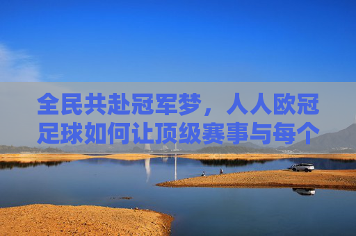 全民共赴冠军梦，人人欧冠足球如何让顶级赛事与每个人连接