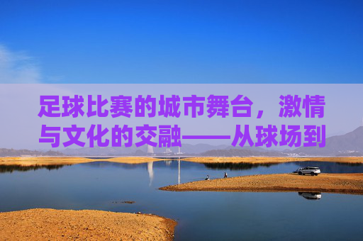 足球比赛的城市舞台,激情与文化的交融——从球场到城市的共鸣,足球比赛的城市舞台,激情与文化的交融——从球场到城市的共鸣