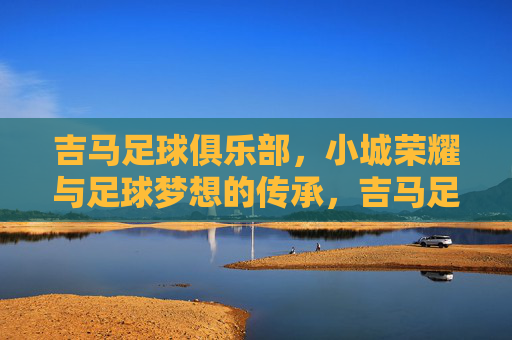 吉马足球俱乐部,小城荣耀与足球梦想的传承,吉马足球俱乐部,小城荣耀与足球梦想的传承