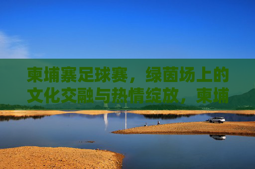 柬埔寨足球赛，绿茵场上的文化交融与热情绽放，柬埔寨足球赛，绿茵场上的文化交融与热情绽放