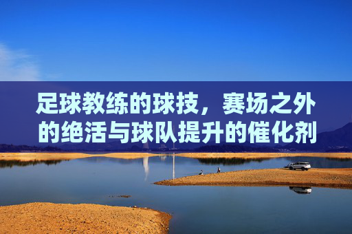 足球教练的球技,赛场之外的绝活与球队提升的催化剂,足球教练的球技,赛场之外的绝活与球队提升的催化剂