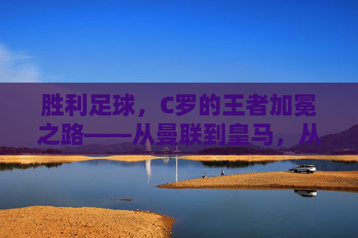 胜利足球，C罗的王者加冕之路——从曼联到皇马，从国家队到个人荣誉的辉煌印记，胜利足球，C罗的王者加冕之路——从曼联到皇马，从国家队到个人荣誉的辉煌印记