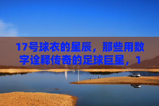 17号球衣的星辰，那些用数字诠释传奇的足球巨星，17号球衣的星辰，那些用数字诠释传奇的足球巨星