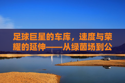 足球巨星的车库,速度与荣耀的延伸——从绿茵场到公路上的传奇,足球巨星的车库,速度与荣耀的延伸——从绿茵场到公路上的传奇