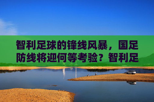 智利足球的锋线风暴,国足防线将迎何等考验?智利足球的锋线风暴,国足防线将迎何等考验?