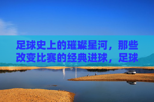 足球史上的璀璨星河，那些改变比赛的经典进球，足球史上的璀璨星河，那些改变比赛的经典进球