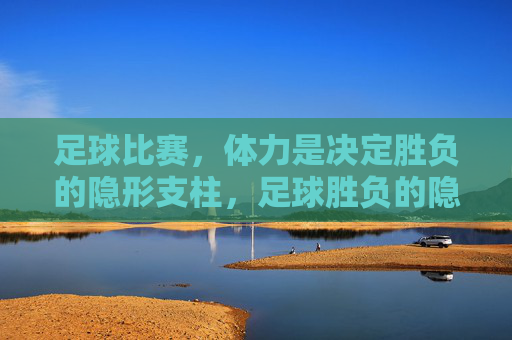 足球比赛,体力是决定胜负的隐形支柱,足球胜负的隐形支柱,体力的关键作用