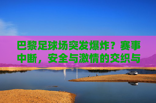 巴黎足球场突发爆炸?赛事中断,安全与激情的交织与反思,巴黎足球场突发爆炸?赛事中断,安全与激情的交织与反思