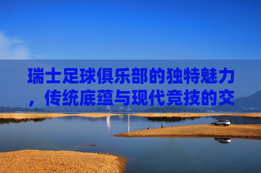 瑞士足球俱乐部的独特魅力,传统底蕴与现代竞技的交响
