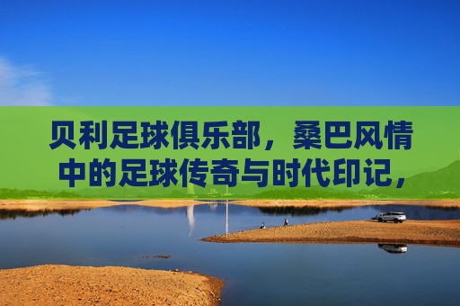 贝利足球俱乐部,桑巴风情中的足球传奇与时代印记,贝利足球俱乐部,桑巴风情中的足球传奇与时代印记