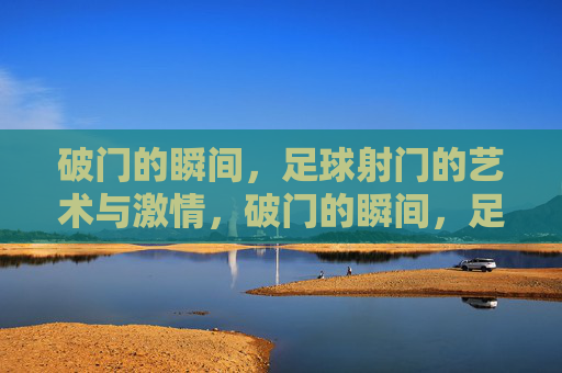 破门的瞬间,足球射门的艺术与激情,破门的瞬间,足球射门的艺术与激情