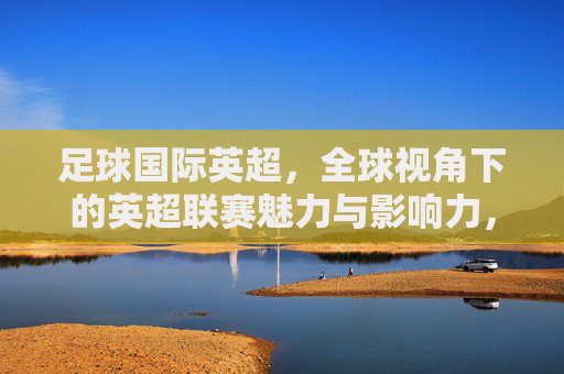 足球国际英超，全球视角下的英超联赛魅力与影响力，足球国际英超，全球视角下的联赛魅力与影响力