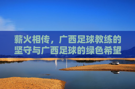 薪火相传，广西足球教练的坚守与广西足球的绿色希望