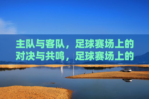 主队与客队,足球赛场上的对决与共鸣,足球赛场上的主客对决,共鸣与激情