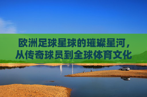 欧洲足球星球的璀璨星河，从传奇球员到全球体育文化符号，欧洲足球的璀璨星河，从传奇球员到全球体育文化符号