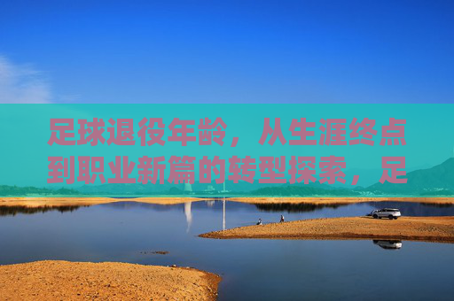 足球退役年龄，从生涯终点到职业新篇的转型探索，足球退役年龄，从生涯终点到职业新篇的转型探索