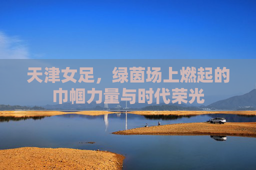 天津女足，绿茵场上燃起的巾帼力量与时代荣光