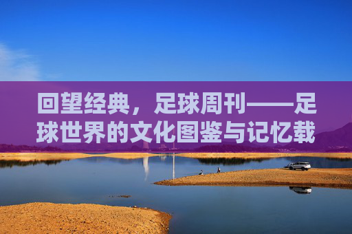 回望经典，足球周刊——足球世界的文化图鉴与记忆载体，回望经典，足球周刊——足球世界的文化图鉴与记忆载体