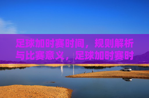 足球加时赛时间，规则解析与比赛意义，足球加时赛时间详解，规则解析与比赛意义