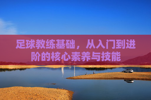 足球教练基础,从入门到进阶的核心素养与技能