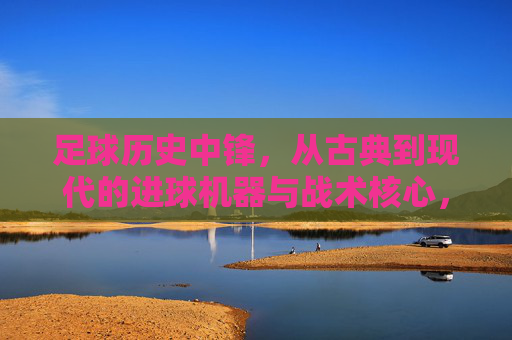 足球历史中锋,从古典到现代的进球机器与战术核心,足球历史中锋,从古典到现代的进球机器与战术核心