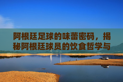 阿根廷足球的味蕾密码,揭秘阿根廷球员的饮食哲学与营养策略,阿根廷足球的味蕾密码,揭秘球员饮食哲学与营养策略