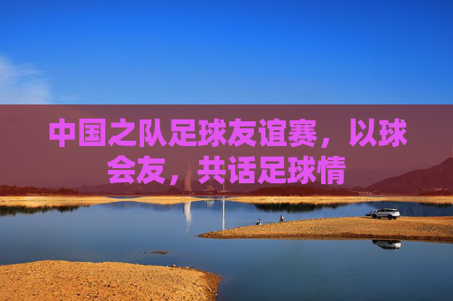 中国之队足球友谊赛,以球会友,共话足球情