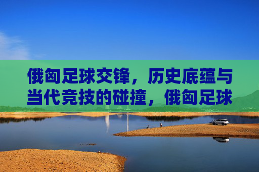 俄匈足球交锋，历史底蕴与当代竞技的碰撞，俄匈足球交锋，历史底蕴与当代竞技的碰撞
