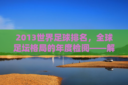 2013世界足球排名，全球足坛格局的年度检阅——解析排名背后的足坛动态与趋势，2013世界足球排名，全球足坛格局的年度检阅与趋势解析