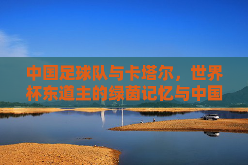 中国足球队与卡塔尔,世界杯东道主的绿茵记忆与中国足球的传承之路