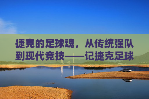 捷克的足球魂，从传统强队到现代竞技——记捷克足球运动员的卓越贡献与时代印记