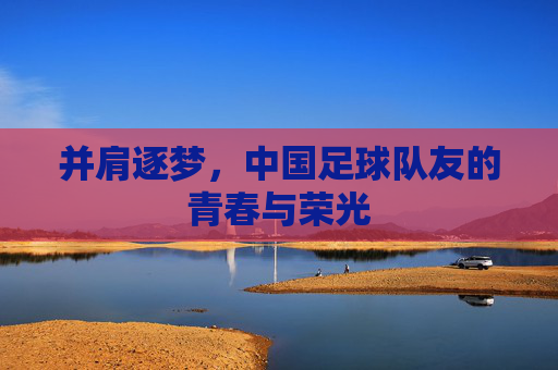 并肩逐梦，中国足球队友的青春与荣光
