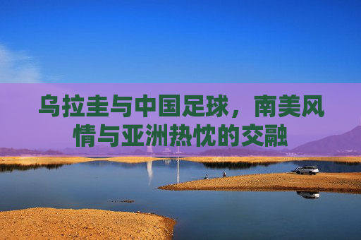 乌拉圭与中国足球,南美风情与亚洲热忱的交融