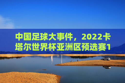 中国足球大事件，2022卡塔尔世界杯亚洲区预选赛12强赛——从沉寂到破局的标志性转折，2022卡塔尔世界杯亚洲区预选赛12强赛，中国足球从沉寂到破局的标志性转折