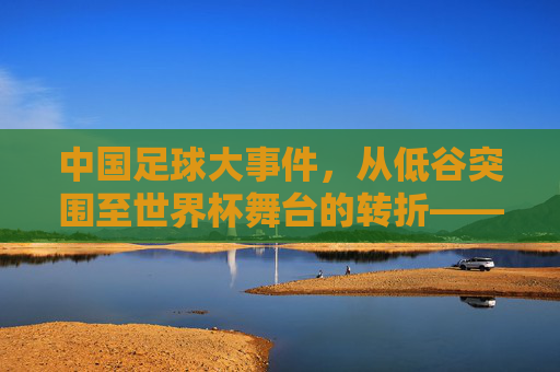 中国足球大事件，从低谷突围至世界杯舞台的转折——2022年亚洲区预选赛出线与后续发展反思，中国足球2022亚洲区预选赛出线，从低谷突围到世界杯舞台的转折与后续发展反思