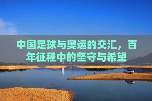 中国足球与奥运的交汇,百年征程中的坚守与希望