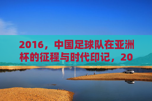 2016，中国足球队在亚洲杯的征程与时代印记，2016中国足球队亚洲杯征程与时代印记